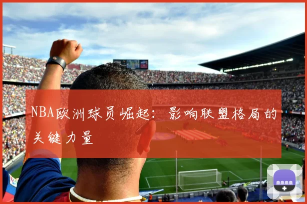 NBA欧洲球员崛起：影响联盟格局的关键力量